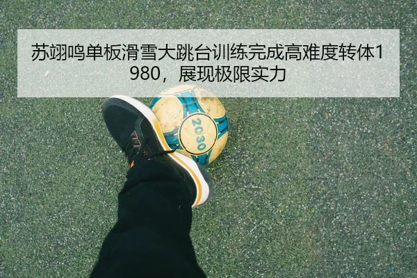 苏翊鸣单板滑雪大跳台训练完成高难度转体1980，展现极限实力